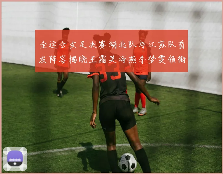 全运会女足决赛湖北队与江苏队首发阵容揭晓王霜吴海燕李梦雯领衔出战