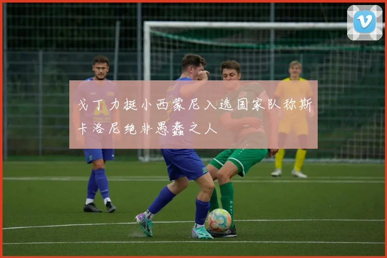 戈丁力挺小西蒙尼入选国家队称斯卡洛尼绝非愚蠢之人