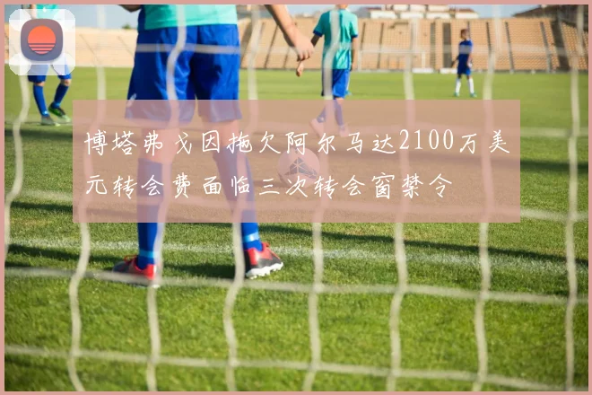 博塔弗戈因拖欠阿尔马达2100万美元转会费面临三次转会窗禁令