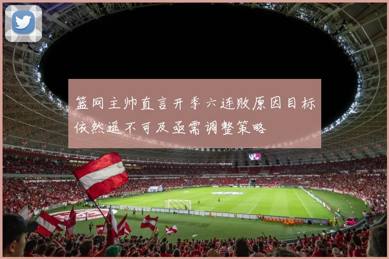 篮网主帅直言开季六连败原因目标依然遥不可及亟需调整策略