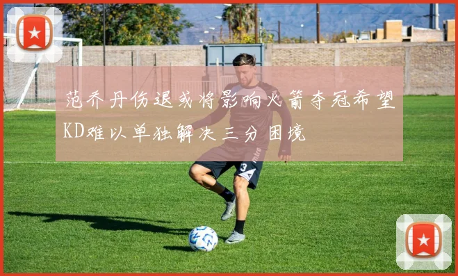 范乔丹伤退或将影响火箭夺冠希望KD难以单独解决三分困境