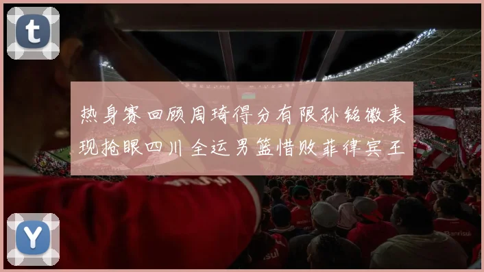 热身赛回顾周琦得分有限孙铭徽表现抢眼四川全运男篮惜败菲律宾王牌队