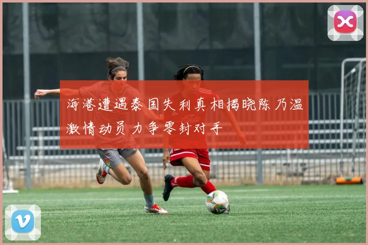 海港遭遇泰国失利真相揭晓陈乃温激情动员力争零封对手