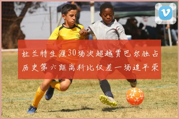 杜兰特生涯30场次超越贾巴尔独占历史第六距离科比仅差一场追平荣耀