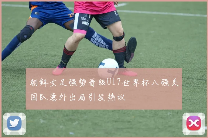 朝鲜女足强势晋级U17世界杯八强美国队意外出局引发热议
