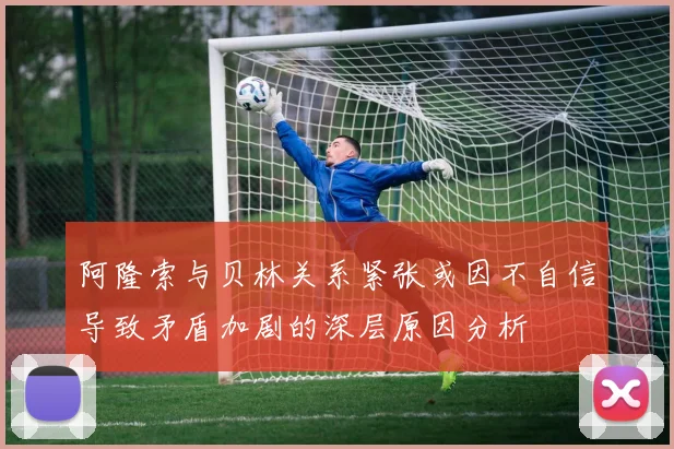 阿隆索与贝林关系紧张或因不自信导致矛盾加剧的深层原因分析