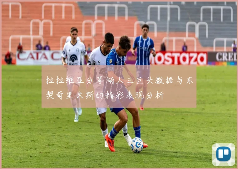 拉拉维亚分享湖人三巨头数据与东契奇里夫斯的精彩表现分析