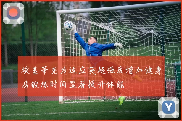 埃基蒂克为适应英超强度增加健身房锻炼时间显著提升体能