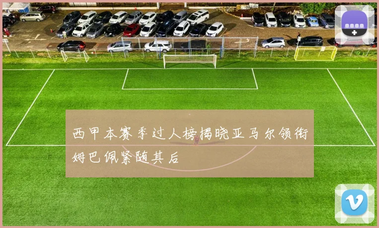 西甲本赛季过人榜揭晓亚马尔领衔姆巴佩紧随其后