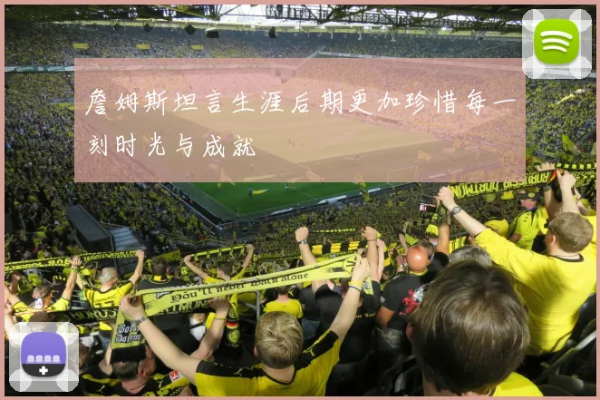 詹姆斯坦言生涯后期更加珍惜每一刻时光与成就