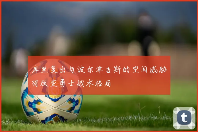 库里复出与波尔津吉斯的空间威胁将改变勇士战术格局