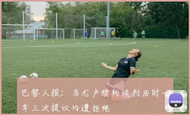 巴黎人报：马尤卢续约谈判历时一年三次提议均遭拒绝