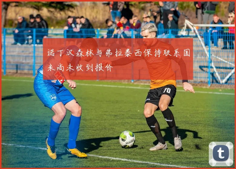 诺丁汉森林与弗拉泰西保持联系国米尚未收到报价