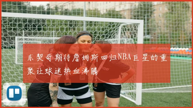 东契奇期待詹姆斯回归NBA巨星的重聚让球迷热血沸腾