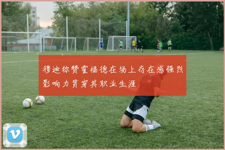 穆迪称赞霍福德在场上存在感强烈影响力贯穿其职业生涯