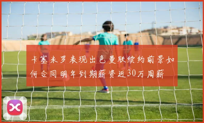 卡塞米罗表现出色曼联续约前景如何合同明年到期薪资近30万周薪